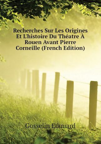 Gosselin Edouard Recherches Sur Les Origines Et Lhistoire Du Theatre A Rouen Avant Pierre Corneille (French Edition)