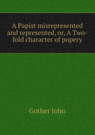 Gother John A Papist misrepresented and represented, or, A Two-fold character of popery