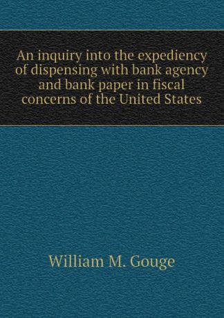 William M. Gouge An inquiry into the expediency of dispensing with bank agency and bank paper in fiscal concerns of the United States