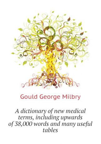 George M. Gould A dictionary of new medical terms, including upwards of 38,000 words and many useful tables