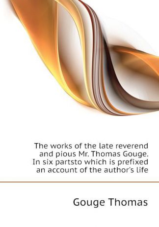 Gouge Thomas The works of the late reverend and pious Mr. Thomas Gouge. In six partsto which is prefixed an account of the authors life