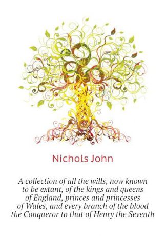 Nichols John A collection of all the wills, now known to be extant, of the kings and queens of England, princes and princesses of Wales, and every branch of the blood the Conqueror to that of Henry the Seventh