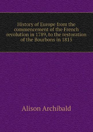 Alison Archibald History of Europe from the commencement of the French revolution in 1789, to the restoration of the Bourbons in 1815