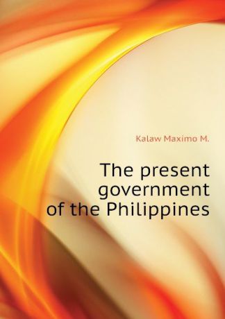 Kalaw Maximo M. The present government of the Philippines