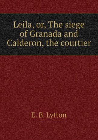 E. B. Lytton Leila, or, The siege of Granada and Calderon, the courtier