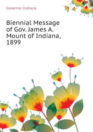 Governor Indiana Biennial Message of Gov. James A. Mount of Indiana, 1899