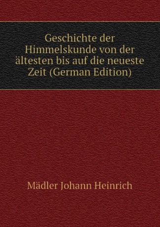 Mädler Johann Heinrich Geschichte der Himmelskunde von der altesten bis auf die neueste Zeit (German Edition)
