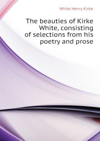 White Henry Kirke The beauties of Kirke White, consisting of selections from his poetry and prose
