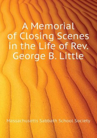 Massachusetts Sabbath School Society A Memorial of Closing Scenes in the Life of Rev. George B. Little