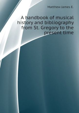 Matthew James E. A handbook of musical history and bibliography from St. Gregory to the present time