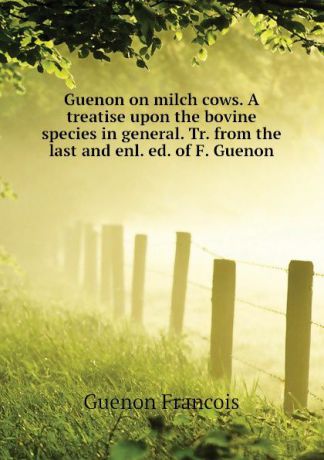 Guenon Francois Guenon on milch cows. A treatise upon the bovine species in general. Tr. from the last and enl. ed. of F. Guenon