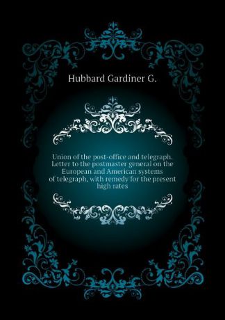 Hubbard Gardiner G. Union of the post-office and telegraph. Letter to the postmaster general on the European and American systems of telegraph, with remedy for the present high rates