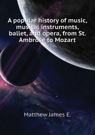 Matthew James E. A popular history of music, musical instruments, ballet, and opera, from St. Ambrose to Mozart