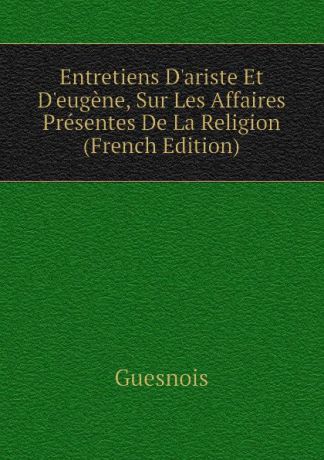 Guesnois Entretiens Dariste Et Deugene, Sur Les Affaires Presentes De La Religion (French Edition)