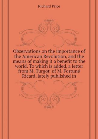 Richard Price Observations on the importance of the American Revolution, and the means of making it a benefit to the world. To which is added, a letter from M. Turgot of M. Fortune Ricard, lately published in