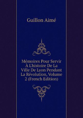 Guillon Aimé Memoires Pour Servir A Lhistoire De La Ville De Lyon Pendant La Revolution, Volume 2 (French Edition)