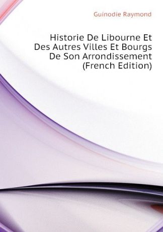 Guinodie Raymond Historie De Libourne Et Des Autres Villes Et Bourgs De Son Arrondissement (French Edition)