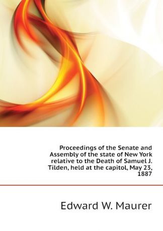Edward W. Maurer Proceedings of the Senate and Assembly of the state of New York relative to the Death of Samuel J. Tilden, held at the capitol, May 23, 1887