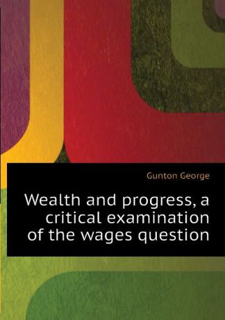 Gunton George Wealth and progress, a critical examination of the wages question