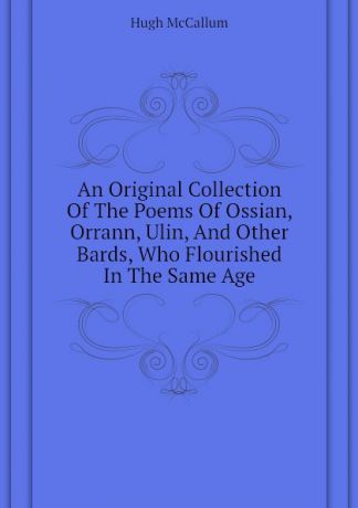 Hugh McCallum An Original Collection Of The Poems Of Ossian, Orrann, Ulin, And Other Bards, Who Flourished In The Same Age