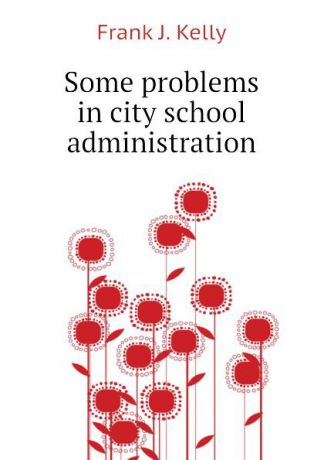 Frank J. Kelly Some problems in city school administration