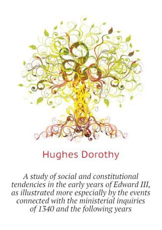 Hughes Dorothy A study of social and constitutional tendencies in the early years of Edward III, as illustrated more especially by the events connected with the ministerial inquiries of 1340 and the following years