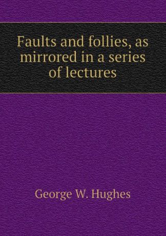 George W. Hughes Faults and follies, as mirrored in a series of lectures