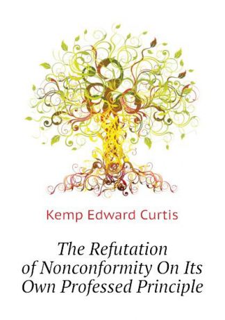 Kemp Edward Curtis The Refutation of Nonconformity On Its Own Professed Principle