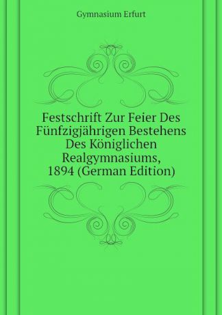 Gymnasium Erfurt Festschrift Zur Feier Des Funfzigjahrigen Bestehens Des Koniglichen Realgymnasiums, 1894 (German Edition)