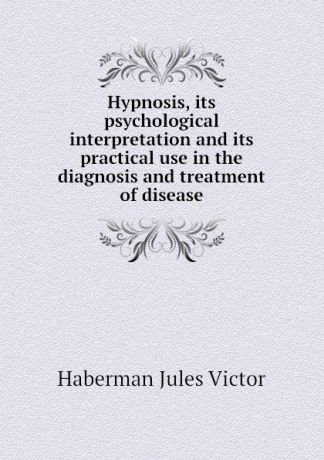Haberman Jules Victor Hypnosis, its psychological interpretation and its practical use in the diagnosis and treatment of disease