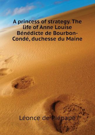 Léonce de Piépape A princess of strategy. The life of Anne Louise Benedicte de Bourbon-Conde, duchesse du Maine
