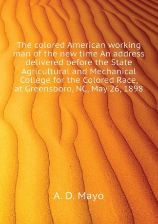 A. D. Mayo The colored American working man of the new time An address delivered before the State Agricultural and Mechanical College for the Colored Race, at Greensboro, NC, May 26, 1898