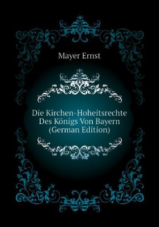 Mayer Ernst Die Kirchen-Hoheitsrechte Des Konigs Von Bayern (German Edition)