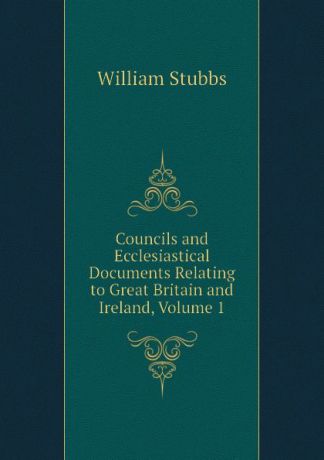 William Stubbs Councils and Ecclesiastical Documents Relating to Great Britain and Ireland, Volume 1