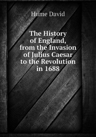 David Hume The History of England, from the Invasion of Julius Caesar to the Revolution in 1688