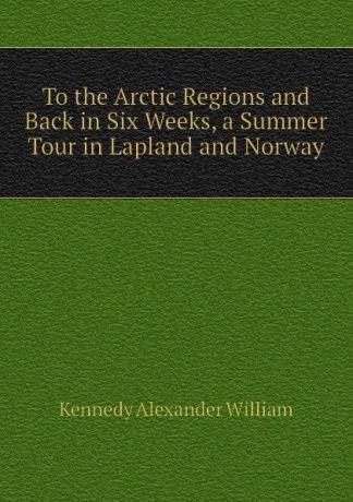 Kennedy Alexander William To the Arctic Regions and Back in Six Weeks, a Summer Tour in Lapland and Norway