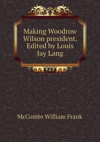 McCombs William Frank Making Woodrow Wilson president. Edited by Louis Jay Lang