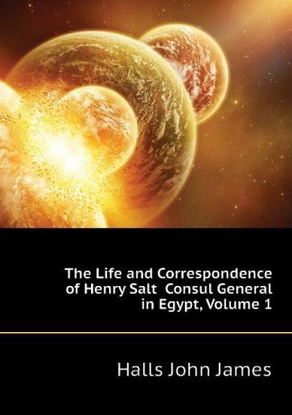 Halls John James The Life and Correspondence of Henry Salt Consul General in Egypt, Volume 1