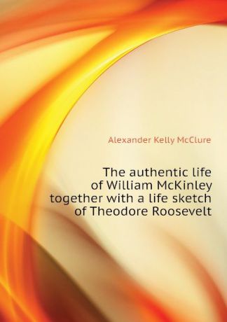 Alexander K. McClure The authentic life of William McKinley together with a life sketch of Theodore Roosevelt