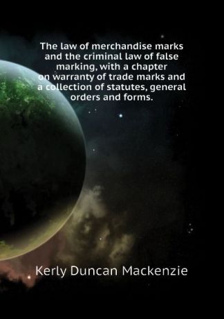 Kerly Duncan Mackenzie The law of merchandise marks and the criminal law of false marking, with a chapter on warranty of trade marks and a collection of statutes, general orders and forms.