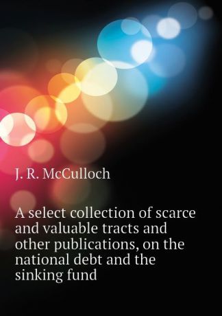 J. R. McCulloch A select collection of scarce and valuable tracts and other publications, on the national debt and the sinking fund