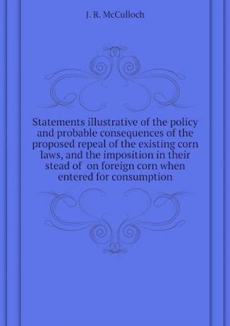 J. R. McCulloch Statements illustrative of the policy and probable consequences of the proposed repeal of the existing corn laws, and the imposition in their stead of on foreign corn when entered for consumption
