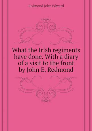 Redmond John Edward What the Irish regiments have done. With a diary of a visit to the front by John E. Redmond
