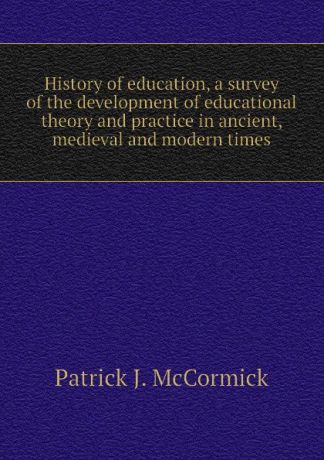 Patrick J. McCormick History of education, a survey of the development of educational theory and practice in ancient, medieval and modern times