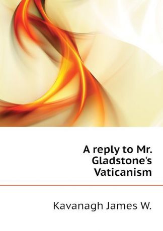 Kavanagh James W. A reply to Mr. Gladstones Vaticanism