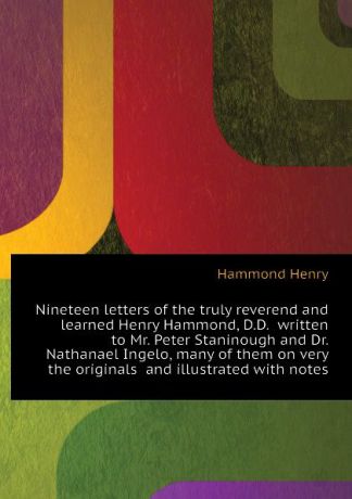 Hammond Henry Nineteen letters of the truly reverend and learned Henry Hammond, D.D. written to Mr. Peter Staninough and Dr. Nathanael Ingelo, many of them on very the originals and illustrated with notes
