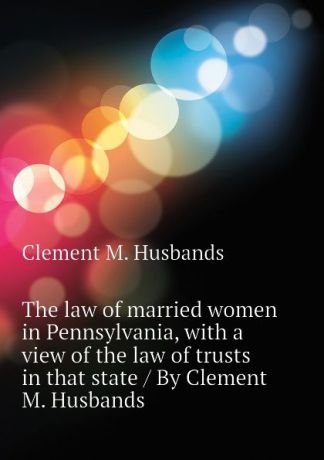 Clement M. Husbands The law of married women in Pennsylvania, with a view of the law of trusts in that state / By Clement M. Husbands