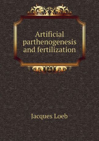 Jacques Loeb Artificial parthenogenesis and fertilization