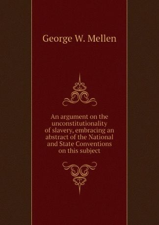 George W. Mellen An argument on the unconstitutionality of slavery, embracing an abstract of the National and State Conventions on this subject