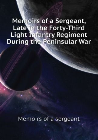 Memoirs of a sergeant Memoirs of a Sergeant, Late in the Forty-Third Light Infantry Regiment During the Peninsular War